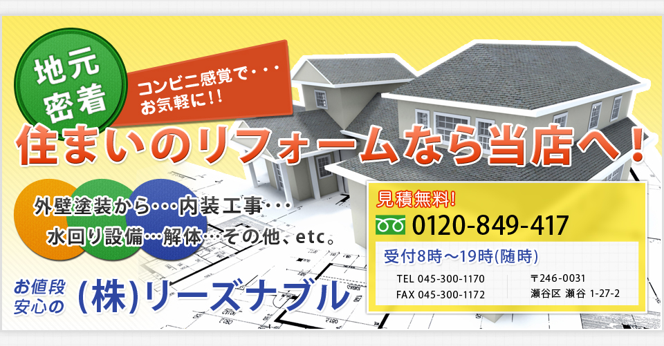 地元密着　コンビニ感覚で・・・お気軽に！！　住まいのリフォームなら当店へ！　外壁塗装から・・内装工事・・・水回り設備・・・解体・・・その他、etc 見積無料　0120-849-417　受付８時～１９時(随時)　TEL 045-300-1170 FAX 045-300-1172 〒246-0031　瀬谷区　瀬谷　1-27-2